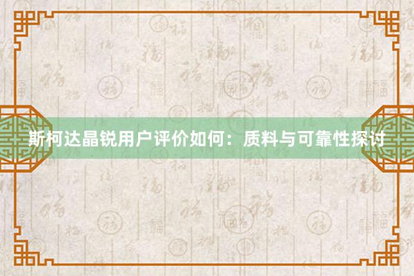 斯柯达晶锐用户评价如何：质料与可靠性探讨